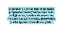 Chirraron de harina frito al momento preparado con mayonesa como base col jitomate cueritos de puerco en vinagre aguacate crema queso cotija y salsa picante valentina al gusto