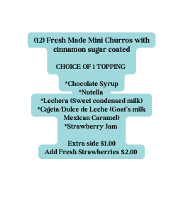 12 Fresh Made Mini Churros with cinnamon sugar coated CHOICE OF 1 TOPPING Chocolate Syrup Nutella Lechera Sweet condensed milk Cajeta Dulce de Leche Goat s milk Mexican Caramel Strawberry Jam Extra side 1 00 Add Fresh Strawberries 2 00