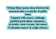 Wheat flour paste deep fried at the moment into a crunchy puffy base Topped with mayo cabbage pickled pork skins tomatoes avocado sour cream hot sauce Valentina sauce cotija cheese