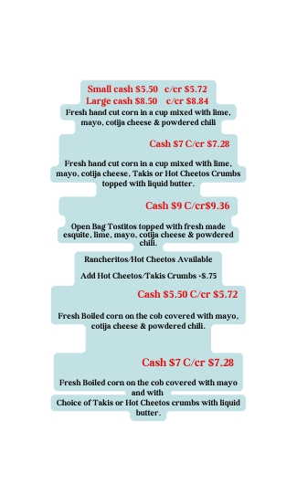 Small cash 5 50 c cr 5 72 Large cash 8 50 c cr 8 84 Fresh hand cut corn in a cup mixed with lime mayo cotija cheese powdered chili Cash 7 C cr 7 28 Fresh hand cut corn in a cup mixed with lime mayo cotija cheese Takis or Hot Cheetos Crumbs topped with liquid butter Cash 9 C cr 9 36 Open Bag Tostitos topped with fresh made esquite lime mayo cotija cheese powdered chili Rancheritos Hot Cheetos Available Add Hot Cheetos Takis Crumbs 75 Cash 5 50 C cr 5 72 Fresh Boiled corn on the cob covered with mayo cotija cheese powdered chili Cash 7 C cr 7 28 Fresh Boiled corn on the cob covered with mayo and with Choice of Takis or Hot Cheetos crumbs with liquid butter