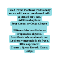 Fried Sweet Plantains traditionally serve with sweet condensed milk strawberry jam Additional options Sour Cream or Cotija Cheese Plátanos Machos Maduros Preparados al gusto Servidos tradicionalmente con Lechera y mermelada de fresa Otras opciones Crema o Queso Rayado Queso Cotija